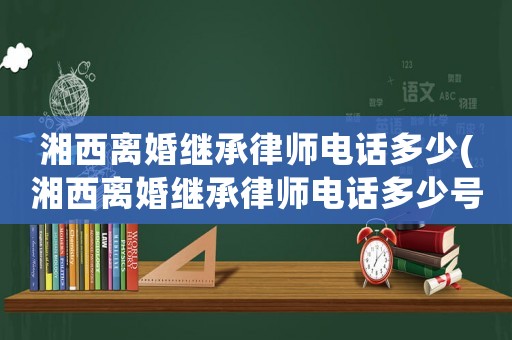 湘西離婚繼承律師電話(huà)多少(湘西離婚繼承律師電話(huà)多少號(hào))