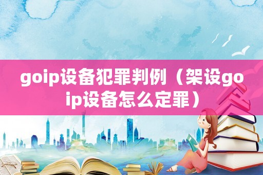 goip設(shè)備犯罪判例（架設(shè)goip設(shè)備怎么定罪）