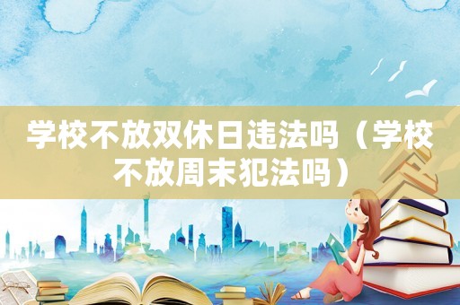 學(xué)校不放雙休日違法嗎（學(xué)校不放周末犯法嗎）