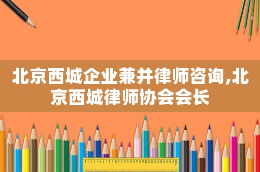 北京西城企業(yè)兼并律師咨詢,北京西城律師協(xié)會會長