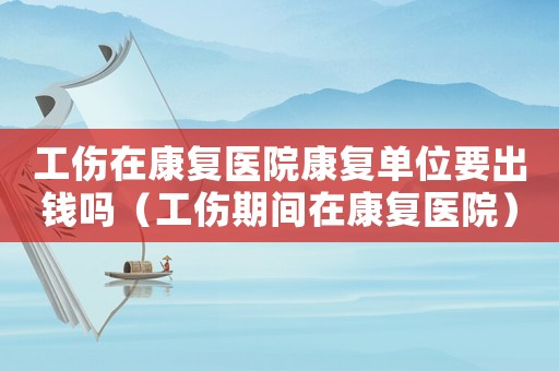 工傷在康復(fù)醫(yī)院康復(fù)單位要出錢嗎（工傷期間在康復(fù)醫(yī)院）