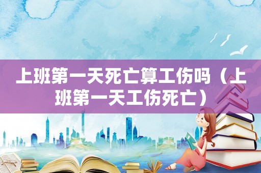 上班第一天死亡算工傷嗎（上班第一天工傷死亡）