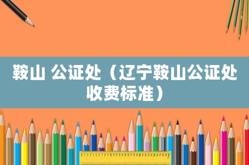 鞍山 公證處（遼寧鞍山公證處收費(fèi)標(biāo)準(zhǔn)）