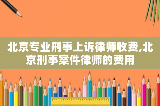 北京專業(yè)刑事上訴律師收費(fèi),北京刑事案件律師的費(fèi)用
