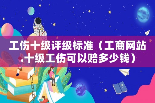 工傷十級評級標準（工商網(wǎng)站.十級工傷可以賠多少錢）