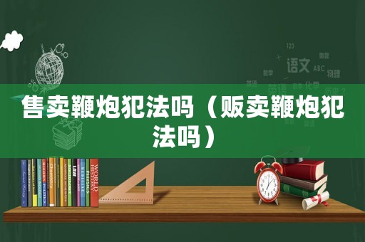 售賣(mài)鞭炮犯法嗎（販賣(mài)鞭炮犯法嗎）