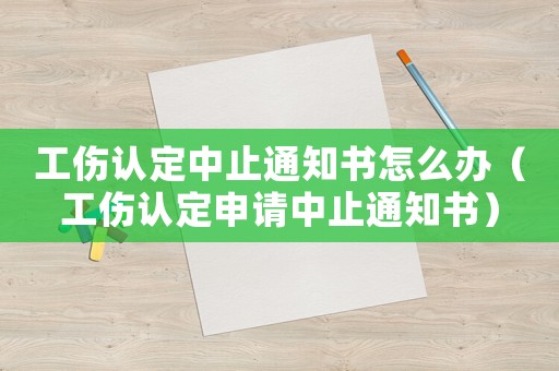 工傷認(rèn)定中止通知書怎么辦（工傷認(rèn)定申請(qǐng)中止通知書）