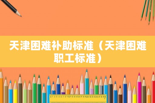 天津困難補(bǔ)助標(biāo)準(zhǔn)（天津困難職工標(biāo)準(zhǔn)）