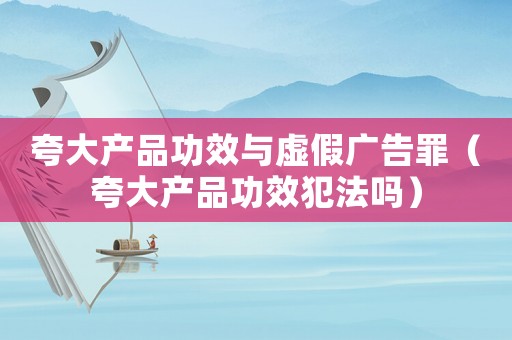 夸大產(chǎn)品功效與虛假廣告罪（夸大產(chǎn)品功效犯法嗎）