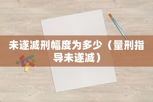 未遂減刑幅度為多少（量刑指導(dǎo)未遂減）