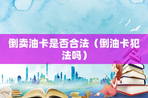 倒賣油卡是否合法（倒油卡犯法嗎）