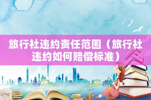 旅行社違約責(zé)任范圍（旅行社違約如何賠償標(biāo)準(zhǔn)）