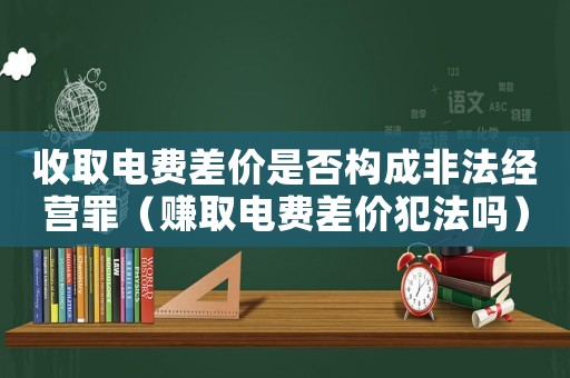 收取電費差價是否構(gòu)成非法經(jīng)營罪（賺取電費差價犯法嗎）