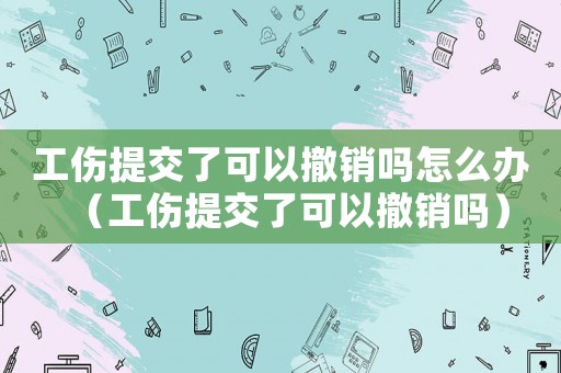 工傷提交了可以撤銷嗎怎么辦（工傷提交了可以撤銷嗎）