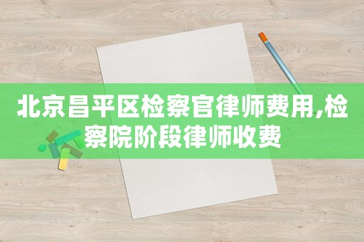 北京昌平區(qū)檢察官律師費用,檢察院階段律師收費