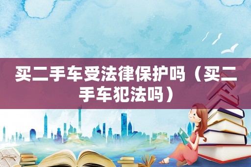買二手車受法律保護(hù)嗎（買二手車犯法嗎）