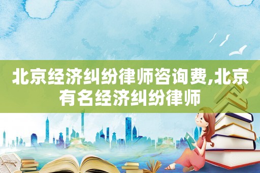 北京經(jīng)濟(jì)糾紛律師咨詢費(fèi),北京有名經(jīng)濟(jì)糾紛律師