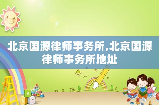 北京國(guó)源律師事務(wù)所,北京國(guó)源律師事務(wù)所地址