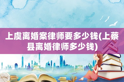 上虞離婚案律師要多少錢(上蔡縣離婚律師多少錢)