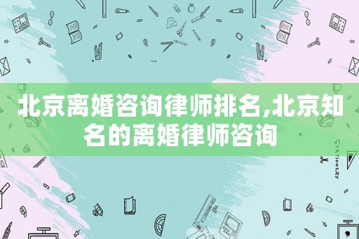 北京離婚咨詢律師排名,北京知名的離婚律師咨詢