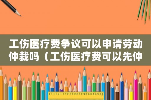 工傷醫(yī)療費(fèi)爭(zhēng)議可以申請(qǐng)勞動(dòng)仲裁嗎（工傷醫(yī)療費(fèi)可以先仲裁嗎）