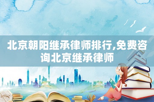 北京朝陽(yáng)繼承律師排行,免費(fèi)咨詢(xún)北京繼承律師