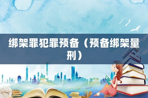 綁架罪犯罪預(yù)備（預(yù)備綁架量刑）