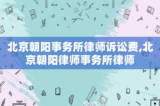 北京朝陽(yáng)事務(wù)所律師訴訟費(fèi),北京朝陽(yáng)律師事務(wù)所律師