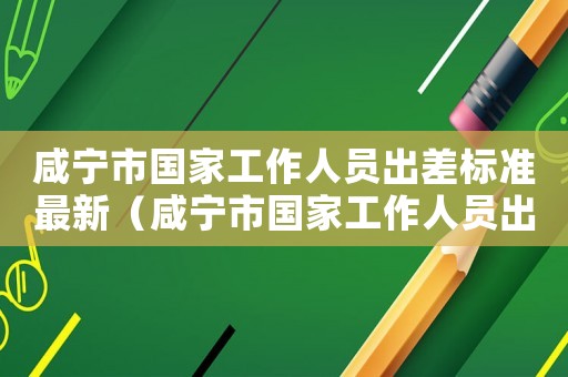 咸寧市國家工作人員出差標(biāo)準(zhǔn)最新（咸寧市國家工作人員出差標(biāo)準(zhǔn)）