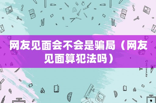 網(wǎng)友見面會(huì)不會(huì)是騙局（網(wǎng)友見面算犯法嗎）