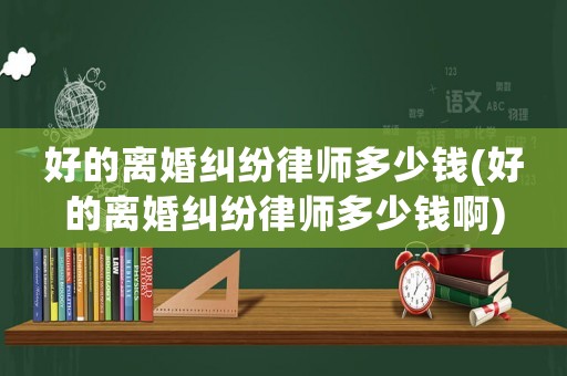 好的離婚糾紛律師多少錢(好的離婚糾紛律師多少錢啊)
