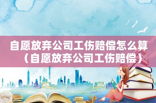 自愿放棄公司工傷賠償怎么算（自愿放棄公司工傷賠償）