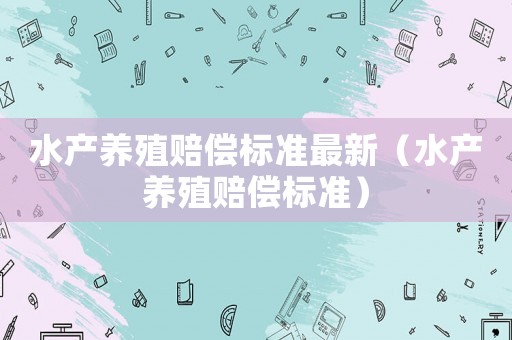 水產(chǎn)養(yǎng)殖賠償標(biāo)準(zhǔn)最新（水產(chǎn)養(yǎng)殖賠償標(biāo)準(zhǔn)）