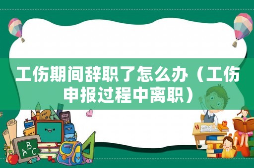 工傷期間辭職了怎么辦（工傷申報(bào)過程中離職）