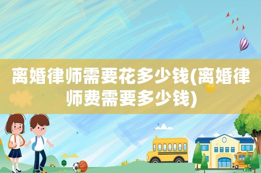 離婚律師需要花多少錢(離婚律師費(fèi)需要多少錢)