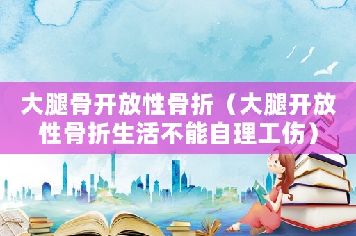 大腿骨開(kāi)放性骨折（大腿開(kāi)放性骨折生活不能自理工傷）