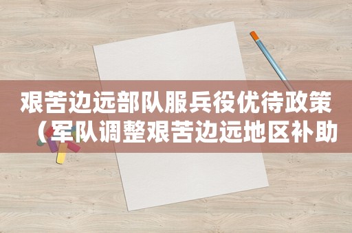 艱苦邊遠(yuǎn)部隊(duì)服兵役優(yōu)待政策（軍隊(duì)調(diào)整艱苦邊遠(yuǎn)地區(qū)補(bǔ)助標(biāo)準(zhǔn)）