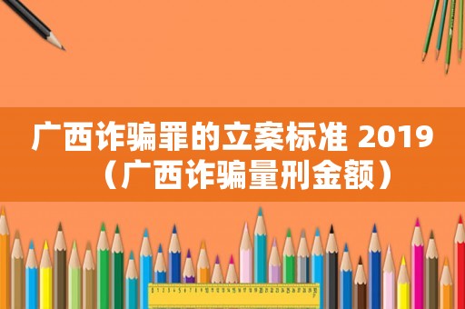 廣西詐騙罪的立案標(biāo)準(zhǔn) 2019（廣西詐騙量刑金額）