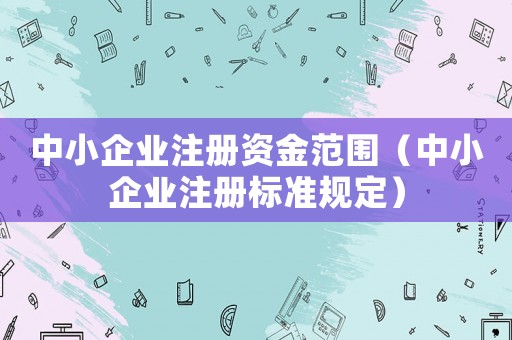 中小企業(yè)注冊資金范圍（中小企業(yè)注冊標準規(guī)定）