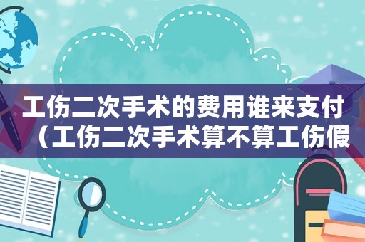 工傷二次手術的費用誰來支付（工傷二次手術算不算工傷假）