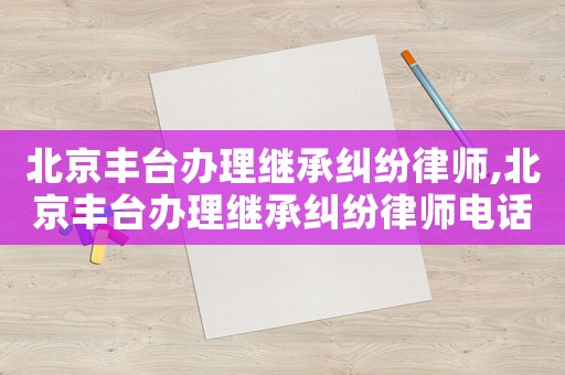 北京豐臺(tái)辦理繼承糾紛律師,北京豐臺(tái)辦理繼承糾紛律師電話