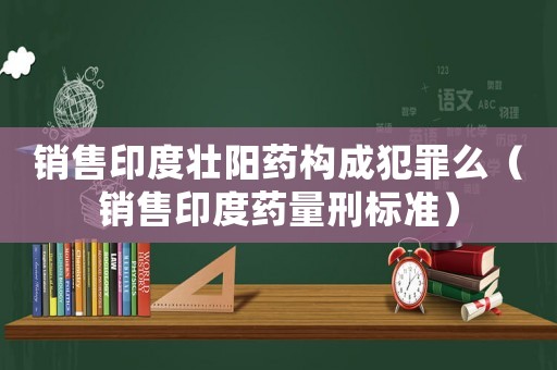 銷售印度壯陽藥構(gòu)成犯罪么（銷售印度藥量刑標準）