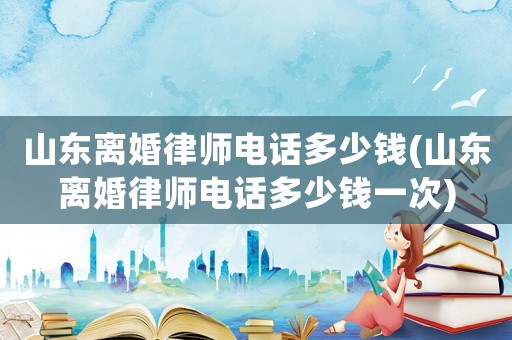 山東離婚律師電話多少錢(山東離婚律師電話多少錢一次)