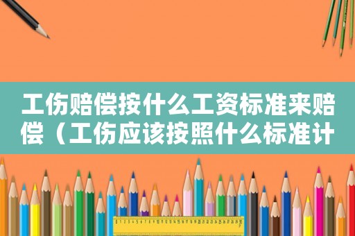工傷賠償按什么工資標(biāo)準(zhǔn)來賠償（工傷應(yīng)該按照什么標(biāo)準(zhǔn)計(jì)算工資嗎）