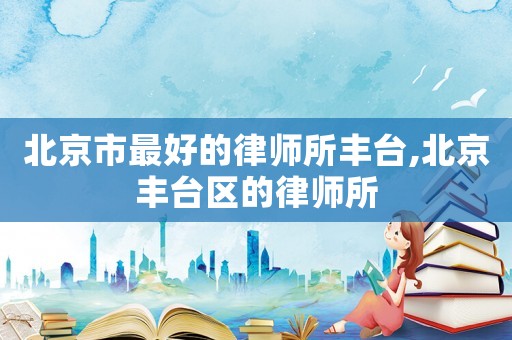 北京市最好的律師所豐臺(tái),北京豐臺(tái)區(qū)的律師所