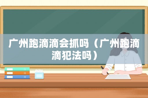 廣州跑滴滴會(huì)抓嗎（廣州跑滴滴犯法嗎）