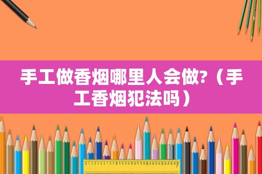 手工做香煙哪里人會做?（手工香煙犯法嗎）