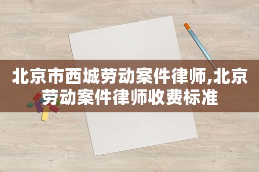北京市西城勞動案件律師,北京勞動案件律師收費(fèi)標(biāo)準(zhǔn)