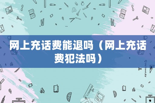 網(wǎng)上充話費(fèi)能退嗎（網(wǎng)上充話費(fèi)犯法嗎）