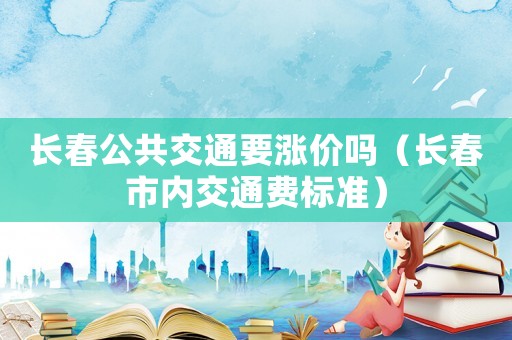 長春公共交通要漲價嗎（長春市內(nèi)交通費(fèi)標(biāo)準(zhǔn)）